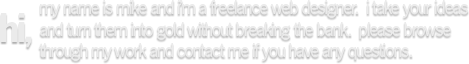 Hi, my name is Mike and I'm a freelance web designer. I take your ideas and turn them into gold without breaking the bank. Please browse through my work and contact me if you have any questions.